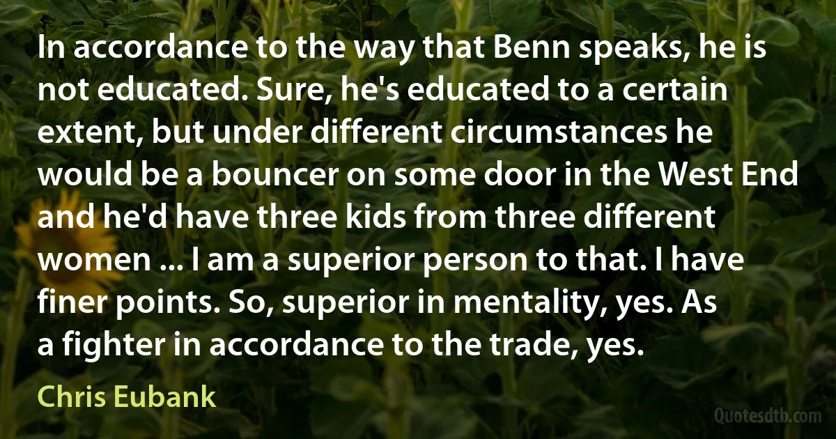 In accordance to the way that Benn speaks, he is not educated. Sure, he's educated to a certain extent, but under different circumstances he would be a bouncer on some door in the West End and he'd have three kids from three different women ... I am a superior person to that. I have finer points. So, superior in mentality, yes. As a fighter in accordance to the trade, yes. (Chris Eubank)