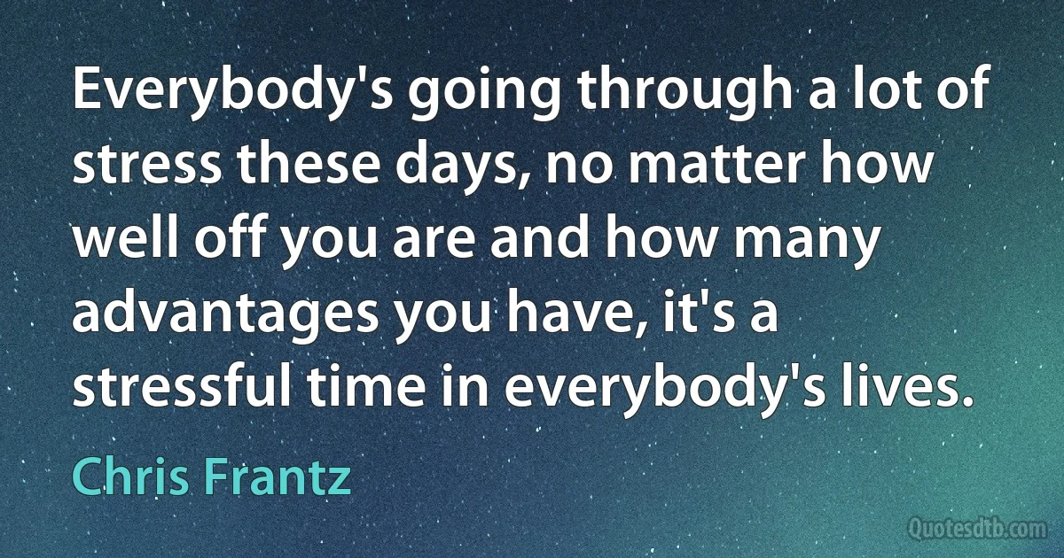 Everybody's going through a lot of stress these days, no matter how well off you are and how many advantages you have, it's a stressful time in everybody's lives. (Chris Frantz)