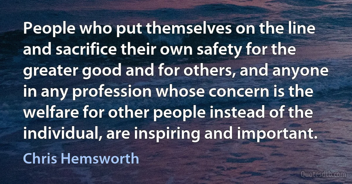 People who put themselves on the line and sacrifice their own safety for the greater good and for others, and anyone in any profession whose concern is the welfare for other people instead of the individual, are inspiring and important. (Chris Hemsworth)