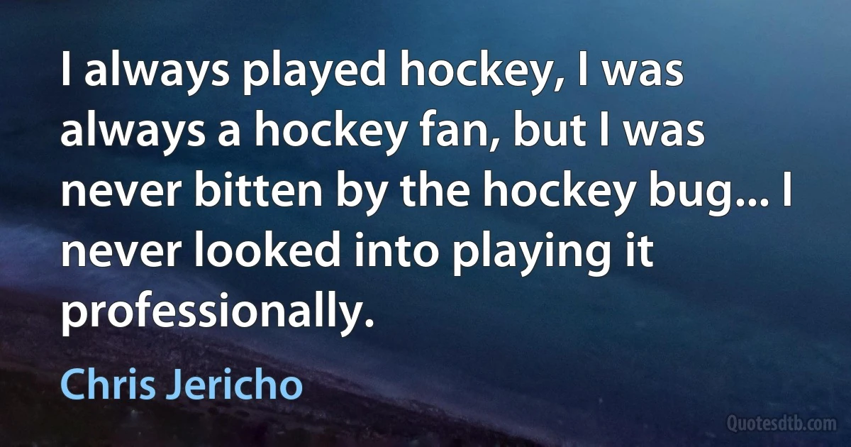 I always played hockey, I was always a hockey fan, but I was never bitten by the hockey bug... I never looked into playing it professionally. (Chris Jericho)