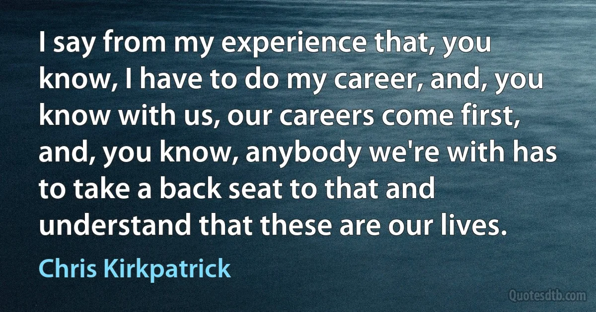 I say from my experience that, you know, I have to do my career, and, you know with us, our careers come first, and, you know, anybody we're with has to take a back seat to that and understand that these are our lives. (Chris Kirkpatrick)