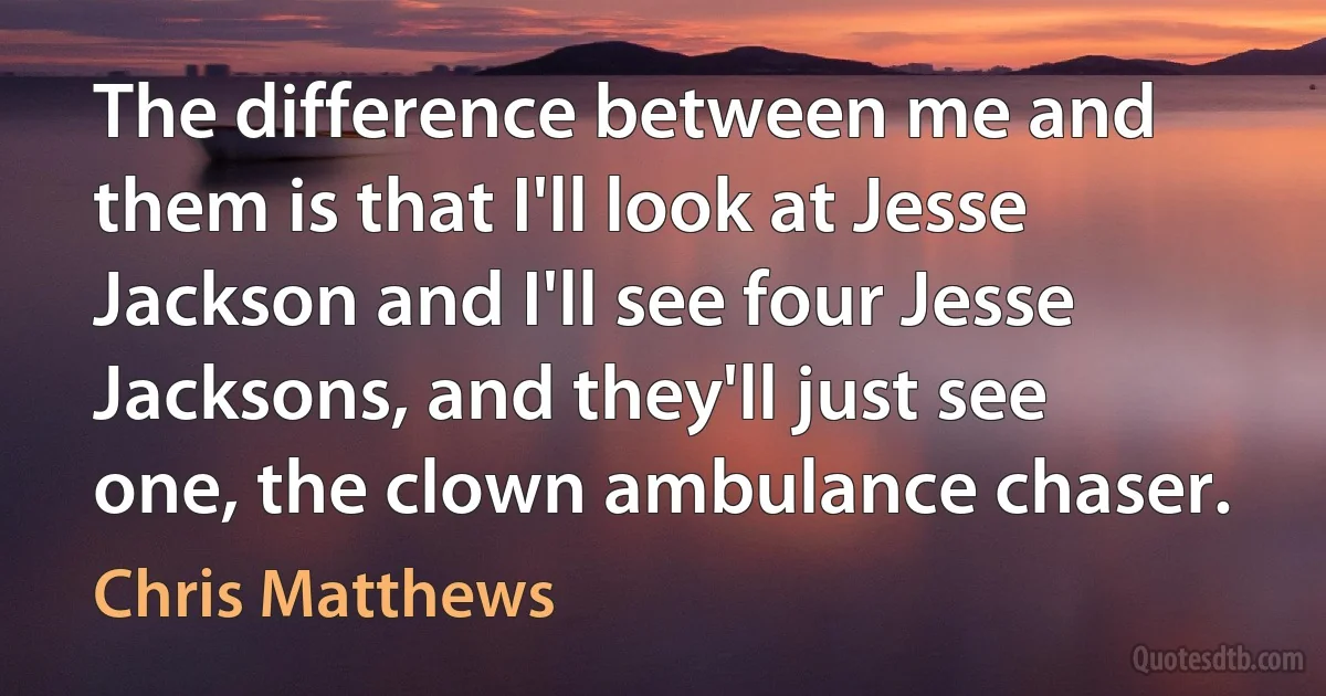 The difference between me and them is that I'll look at Jesse Jackson and I'll see four Jesse Jacksons, and they'll just see one, the clown ambulance chaser. (Chris Matthews)