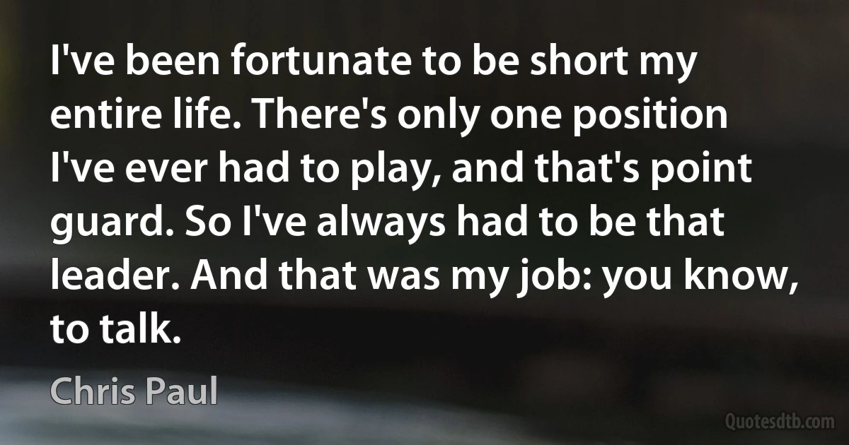 I've been fortunate to be short my entire life. There's only one position I've ever had to play, and that's point guard. So I've always had to be that leader. And that was my job: you know, to talk. (Chris Paul)