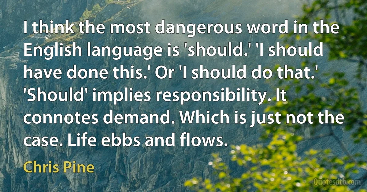 I think the most dangerous word in the English language is 'should.' 'I should have done this.' Or 'I should do that.' 'Should' implies responsibility. It connotes demand. Which is just not the case. Life ebbs and flows. (Chris Pine)