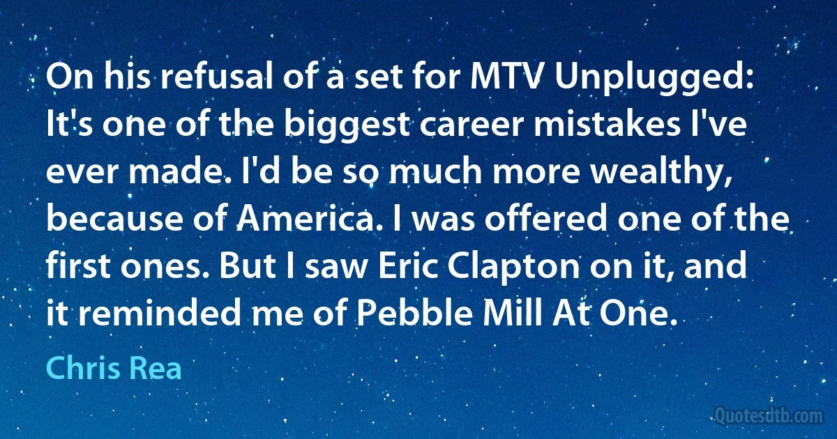 On his refusal of a set for MTV Unplugged: It's one of the biggest career mistakes I've ever made. I'd be so much more wealthy, because of America. I was offered one of the first ones. But I saw Eric Clapton on it, and it reminded me of Pebble Mill At One. (Chris Rea)