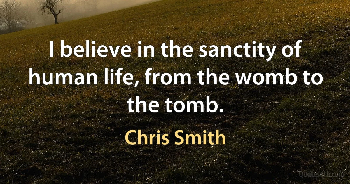 I believe in the sanctity of human life, from the womb to the tomb. (Chris Smith)