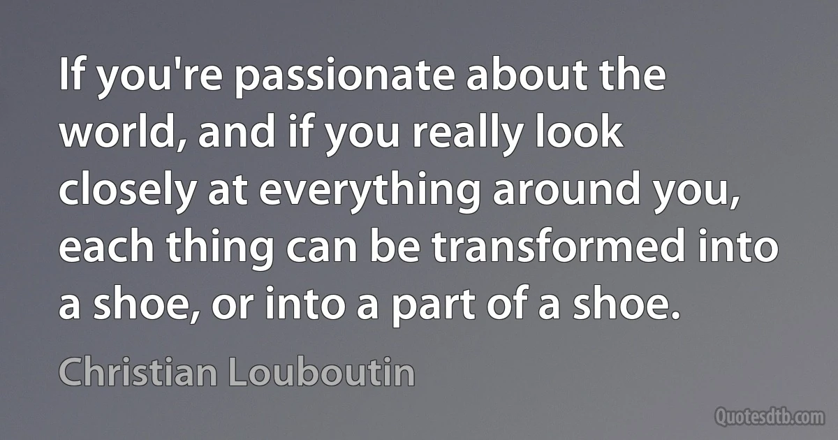 If you're passionate about the world, and if you really look closely at everything around you, each thing can be transformed into a shoe, or into a part of a shoe. (Christian Louboutin)