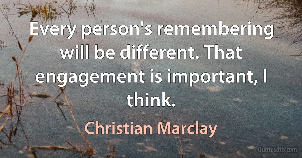 Every person's remembering will be different. That engagement is important, I think. (Christian Marclay)