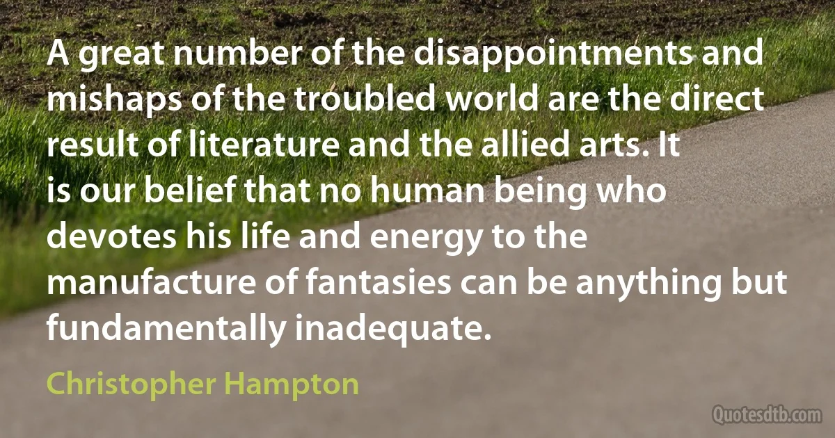 A great number of the disappointments and mishaps of the troubled world are the direct result of literature and the allied arts. It is our belief that no human being who devotes his life and energy to the manufacture of fantasies can be anything but fundamentally inadequate. (Christopher Hampton)