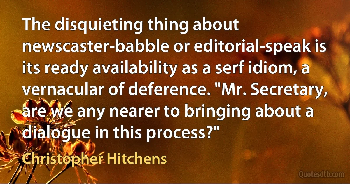 The disquieting thing about newscaster-babble or editorial-speak is its ready availability as a serf idiom, a vernacular of deference. "Mr. Secretary, are we any nearer to bringing about a dialogue in this process?" (Christopher Hitchens)