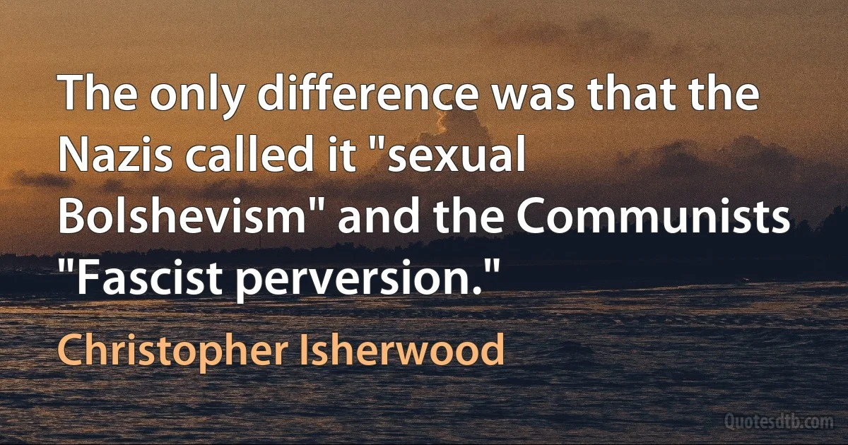 The only difference was that the Nazis called it "sexual Bolshevism" and the Communists "Fascist perversion." (Christopher Isherwood)