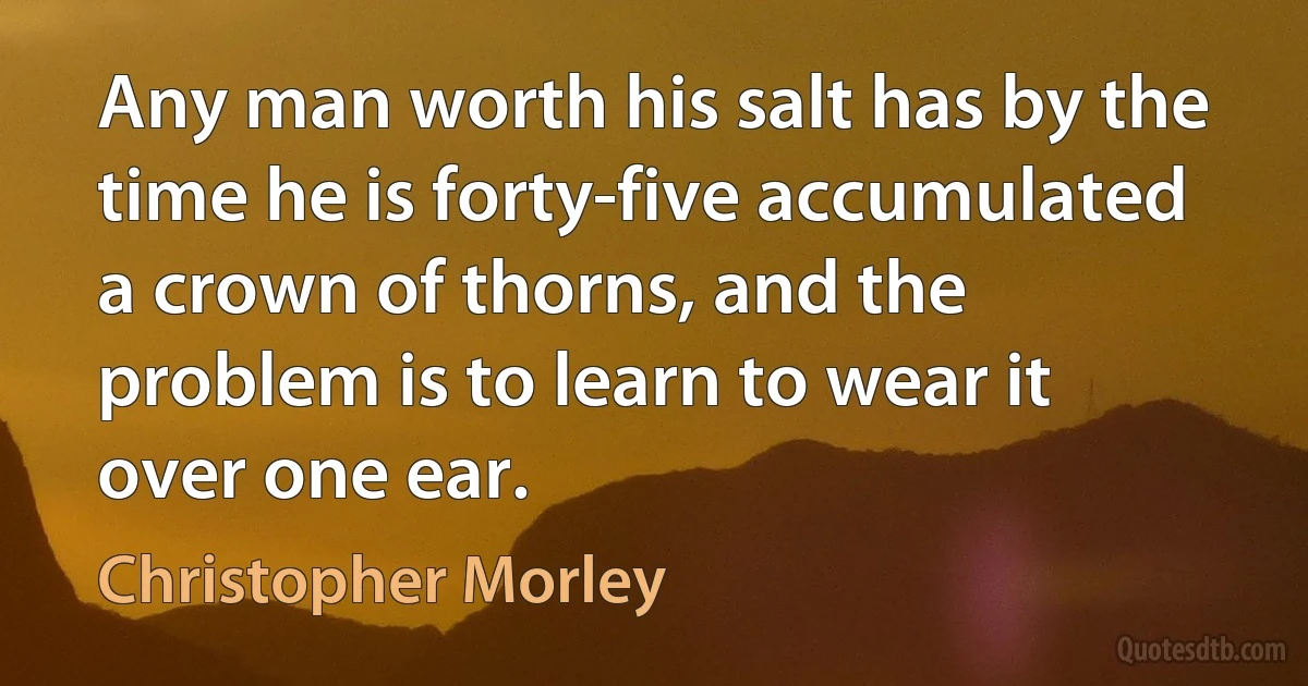 Any man worth his salt has by the time he is forty-five accumulated a crown of thorns, and the problem is to learn to wear it over one ear. (Christopher Morley)