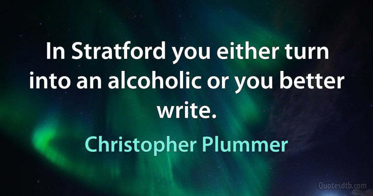 In Stratford you either turn into an alcoholic or you better write. (Christopher Plummer)