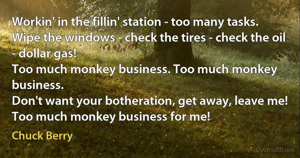 Workin' in the fillin' station - too many tasks.
Wipe the windows - check the tires - check the oil - dollar gas!
Too much monkey business. Too much monkey business.
Don't want your botheration, get away, leave me!
Too much monkey business for me! (Chuck Berry)