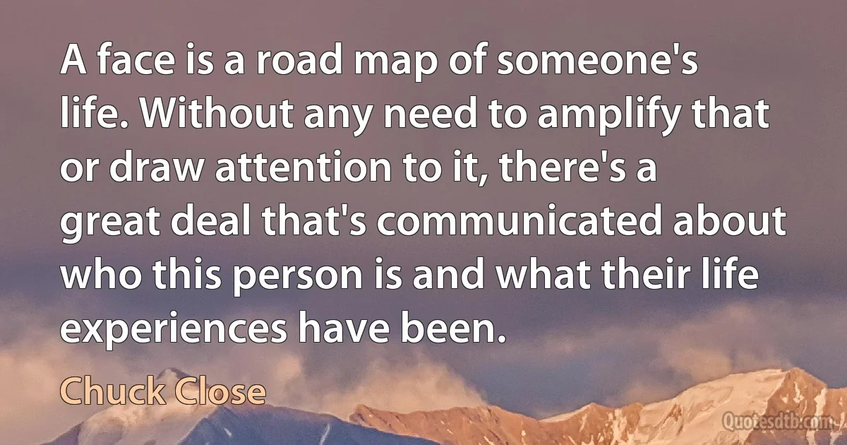 A face is a road map of someone's life. Without any need to amplify that or draw attention to it, there's a great deal that's communicated about who this person is and what their life experiences have been. (Chuck Close)