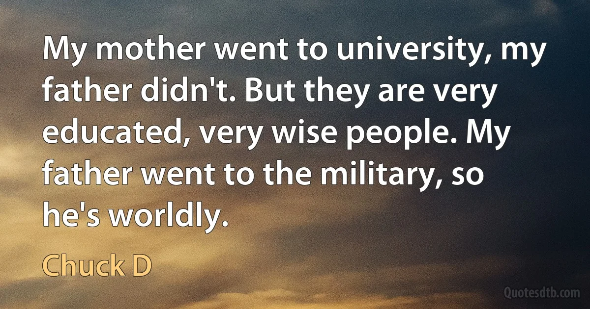 My mother went to university, my father didn't. But they are very educated, very wise people. My father went to the military, so he's worldly. (Chuck D)