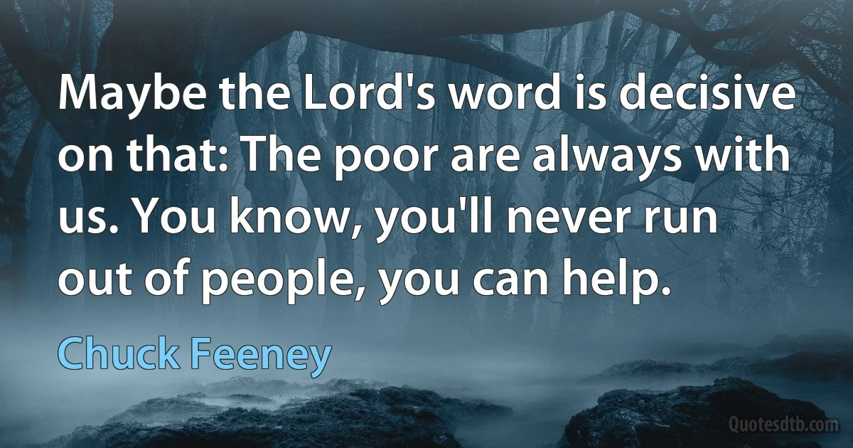 Maybe the Lord's word is decisive on that: The poor are always with us. You know, you'll never run out of people, you can help. (Chuck Feeney)