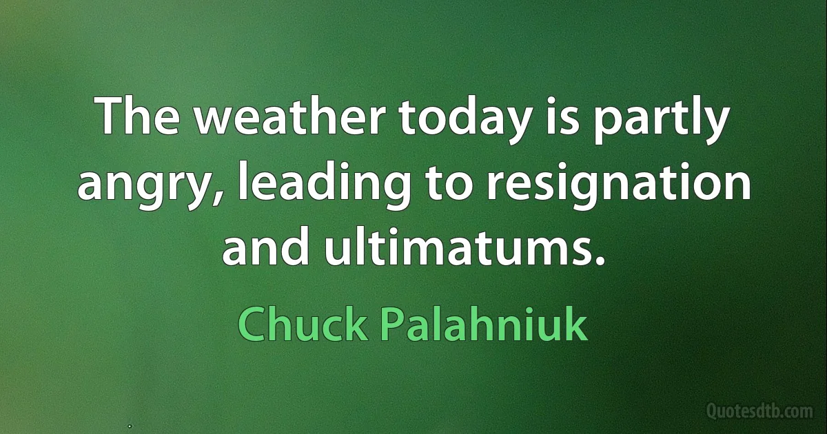 The weather today is partly angry, leading to resignation and ultimatums. (Chuck Palahniuk)