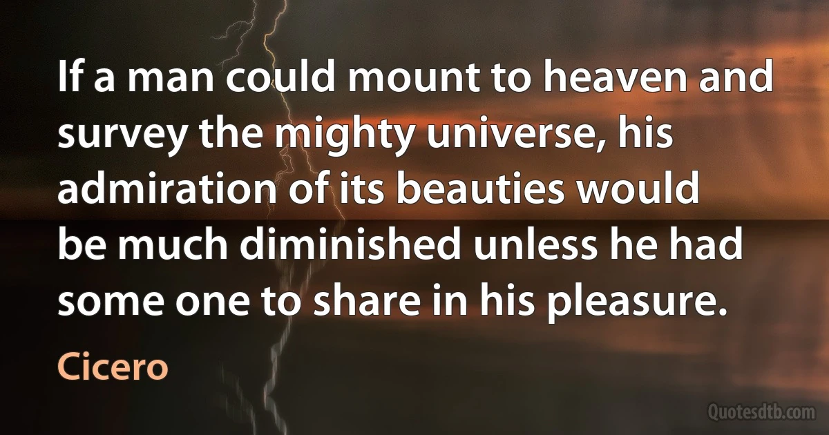 If a man could mount to heaven and survey the mighty universe, his admiration of its beauties would be much diminished unless he had some one to share in his pleasure. (Cicero)