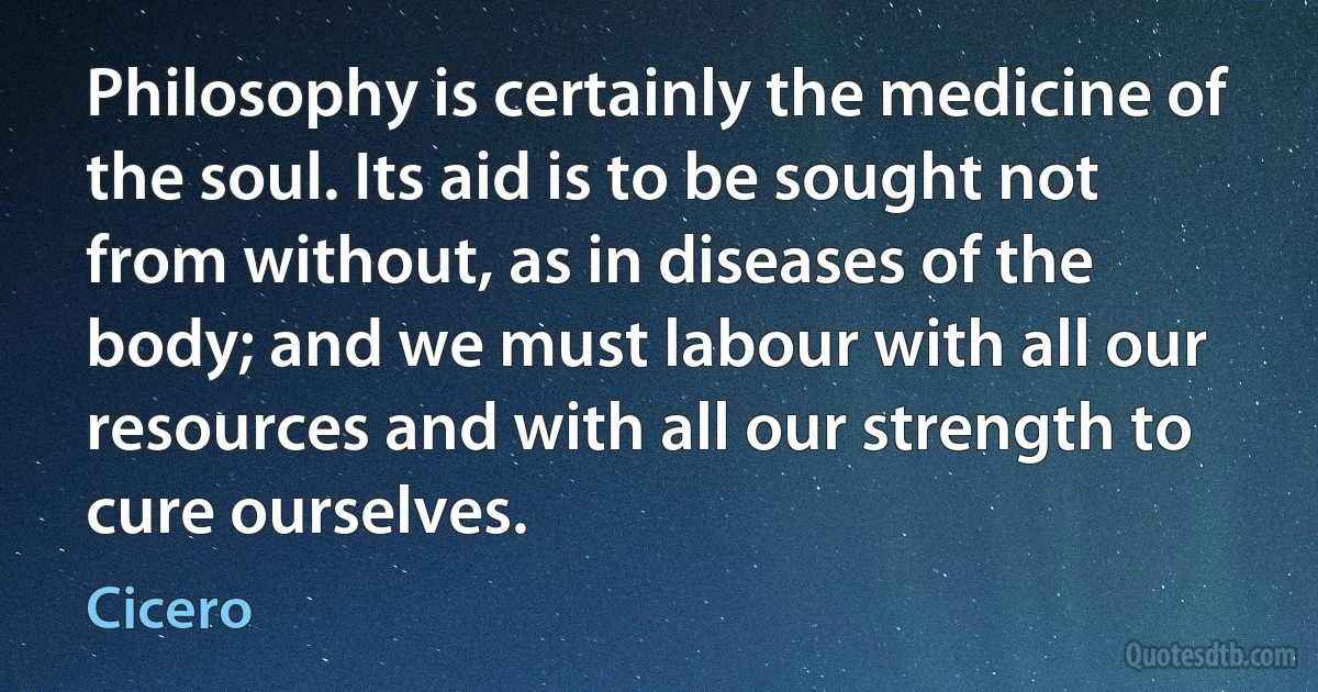 Philosophy is certainly the medicine of the soul. Its aid is to be sought not from without, as in diseases of the body; and we must labour with all our resources and with all our strength to cure ourselves. (Cicero)