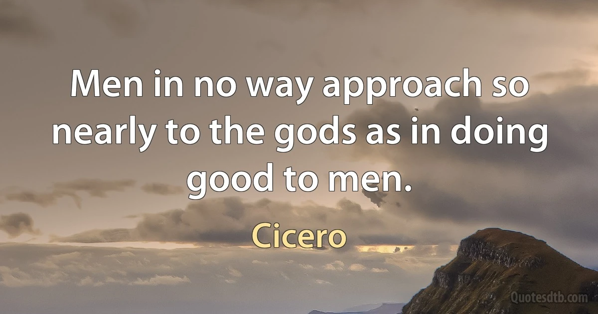 Men in no way approach so nearly to the gods as in doing good to men. (Cicero)