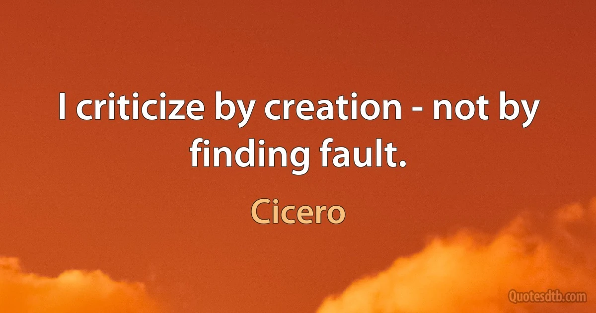 I criticize by creation - not by finding fault. (Cicero)