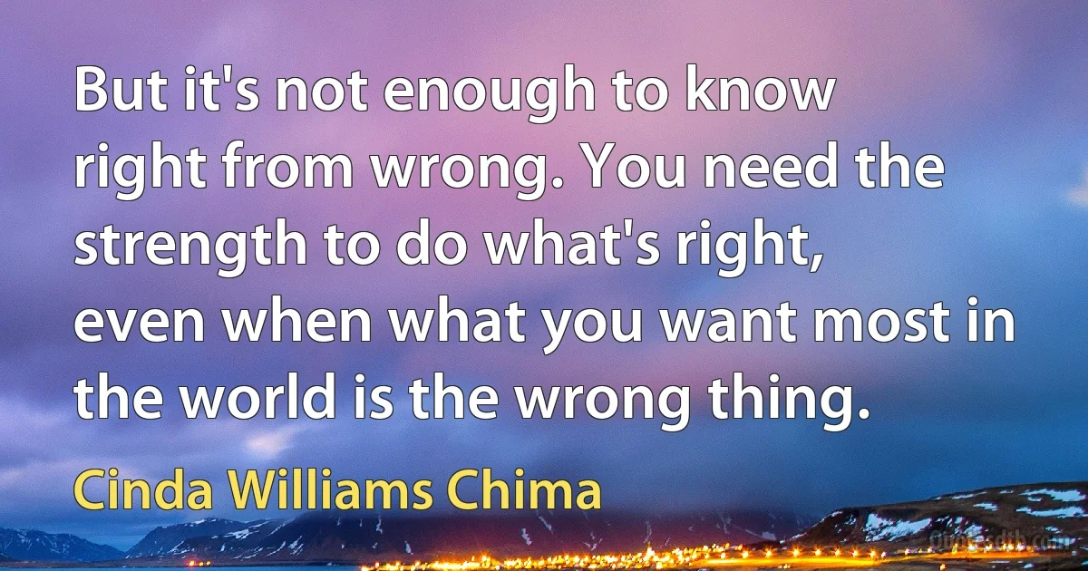 But it's not enough to know right from wrong. You need the strength to do what's right, even when what you want most in the world is the wrong thing. (Cinda Williams Chima)