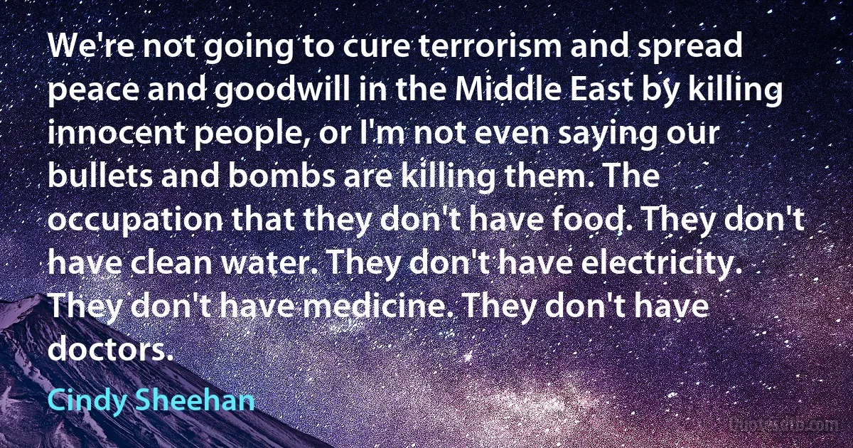 We're not going to cure terrorism and spread peace and goodwill in the Middle East by killing innocent people, or I'm not even saying our bullets and bombs are killing them. The occupation that they don't have food. They don't have clean water. They don't have electricity. They don't have medicine. They don't have doctors. (Cindy Sheehan)