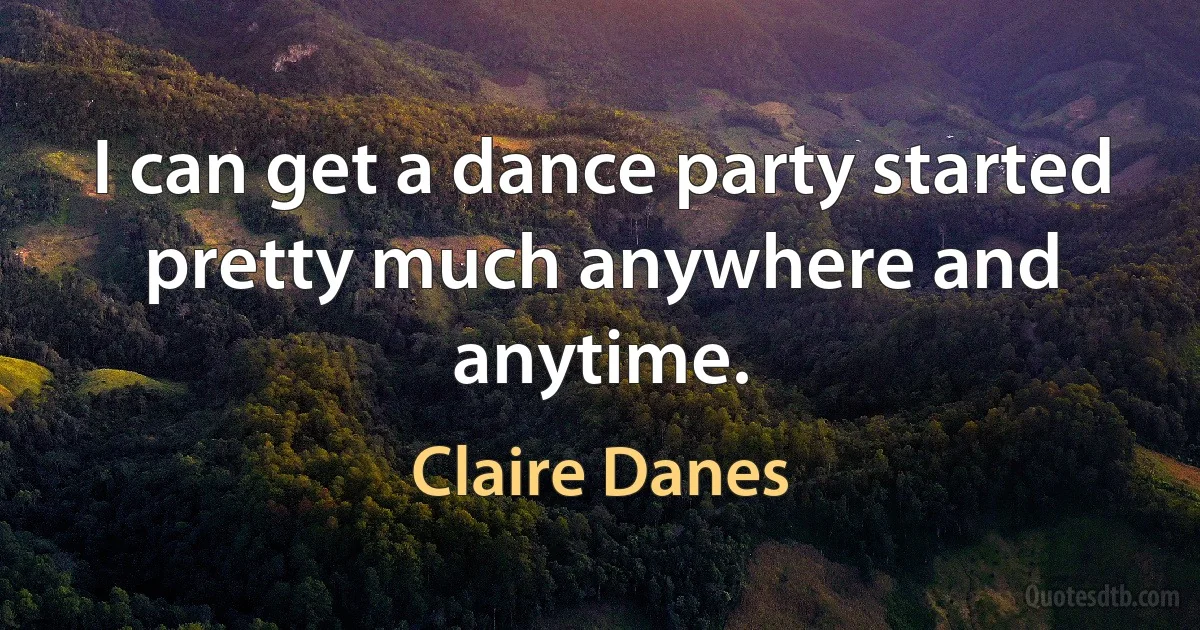 I can get a dance party started pretty much anywhere and anytime. (Claire Danes)