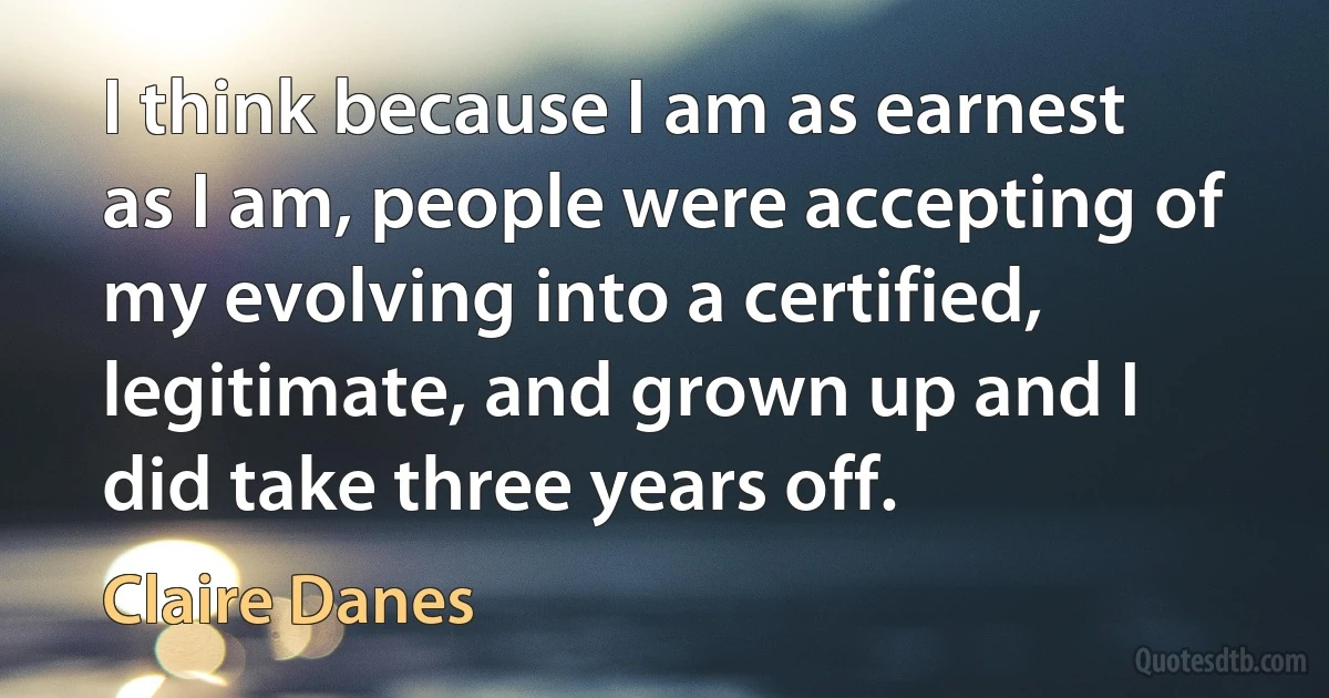 I think because I am as earnest as I am, people were accepting of my evolving into a certified, legitimate, and grown up and I did take three years off. (Claire Danes)