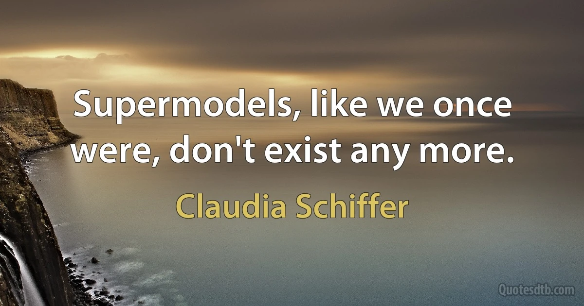 Supermodels, like we once were, don't exist any more. (Claudia Schiffer)