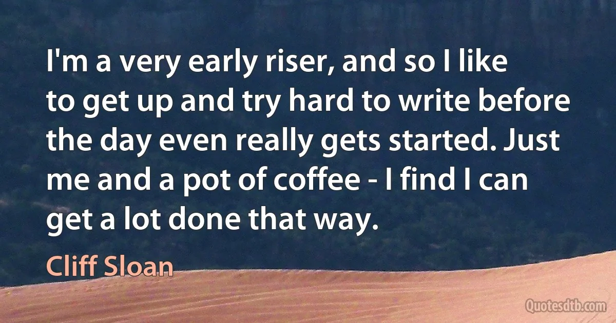 I'm a very early riser, and so I like to get up and try hard to write before the day even really gets started. Just me and a pot of coffee - I find I can get a lot done that way. (Cliff Sloan)