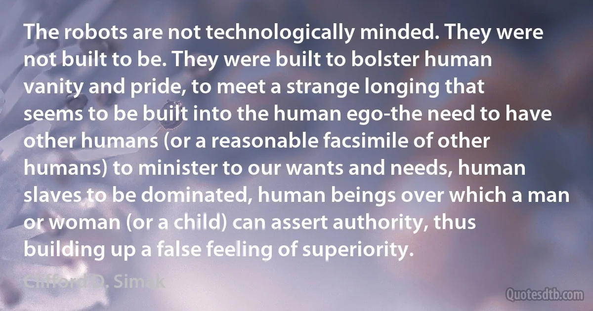 The robots are not technologically minded. They were not built to be. They were built to bolster human vanity and pride, to meet a strange longing that seems to be built into the human ego-the need to have other humans (or a reasonable facsimile of other humans) to minister to our wants and needs, human slaves to be dominated, human beings over which a man or woman (or a child) can assert authority, thus building up a false feeling of superiority. (Clifford D. Simak)