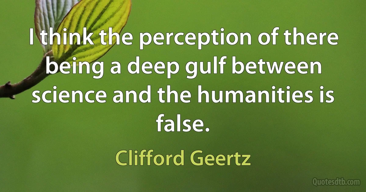 I think the perception of there being a deep gulf between science and the humanities is false. (Clifford Geertz)