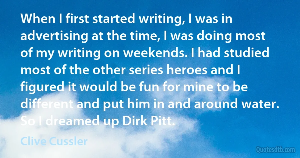 When I first started writing, I was in advertising at the time, I was doing most of my writing on weekends. I had studied most of the other series heroes and I figured it would be fun for mine to be different and put him in and around water. So I dreamed up Dirk Pitt. (Clive Cussler)