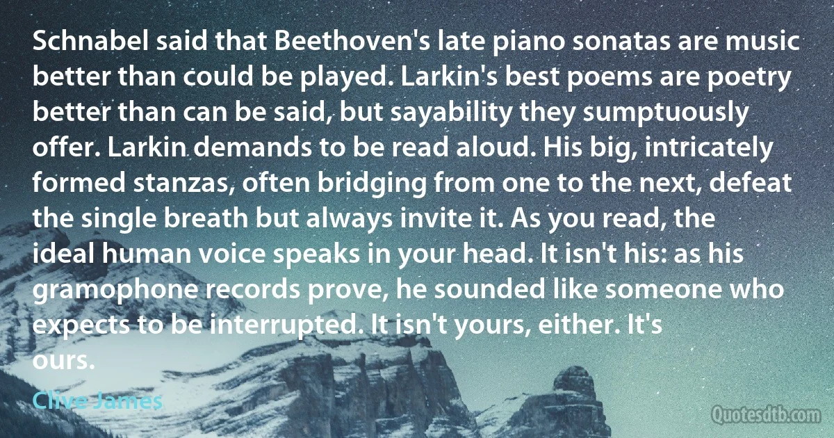 Schnabel said that Beethoven's late piano sonatas are music better than could be played. Larkin's best poems are poetry better than can be said, but sayability they sumptuously offer. Larkin demands to be read aloud. His big, intricately formed stanzas, often bridging from one to the next, defeat the single breath but always invite it. As you read, the ideal human voice speaks in your head. It isn't his: as his gramophone records prove, he sounded like someone who expects to be interrupted. It isn't yours, either. It's ours. (Clive James)