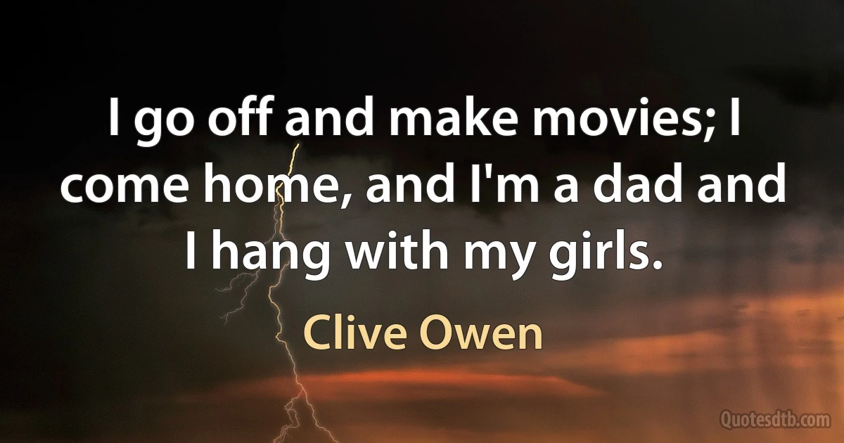 I go off and make movies; I come home, and I'm a dad and I hang with my girls. (Clive Owen)