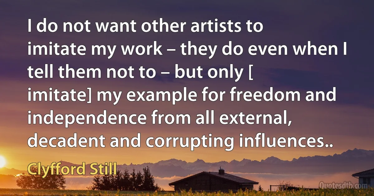 I do not want other artists to imitate my work – they do even when I tell them not to – but only [ imitate] my example for freedom and independence from all external, decadent and corrupting influences.. (Clyfford Still)