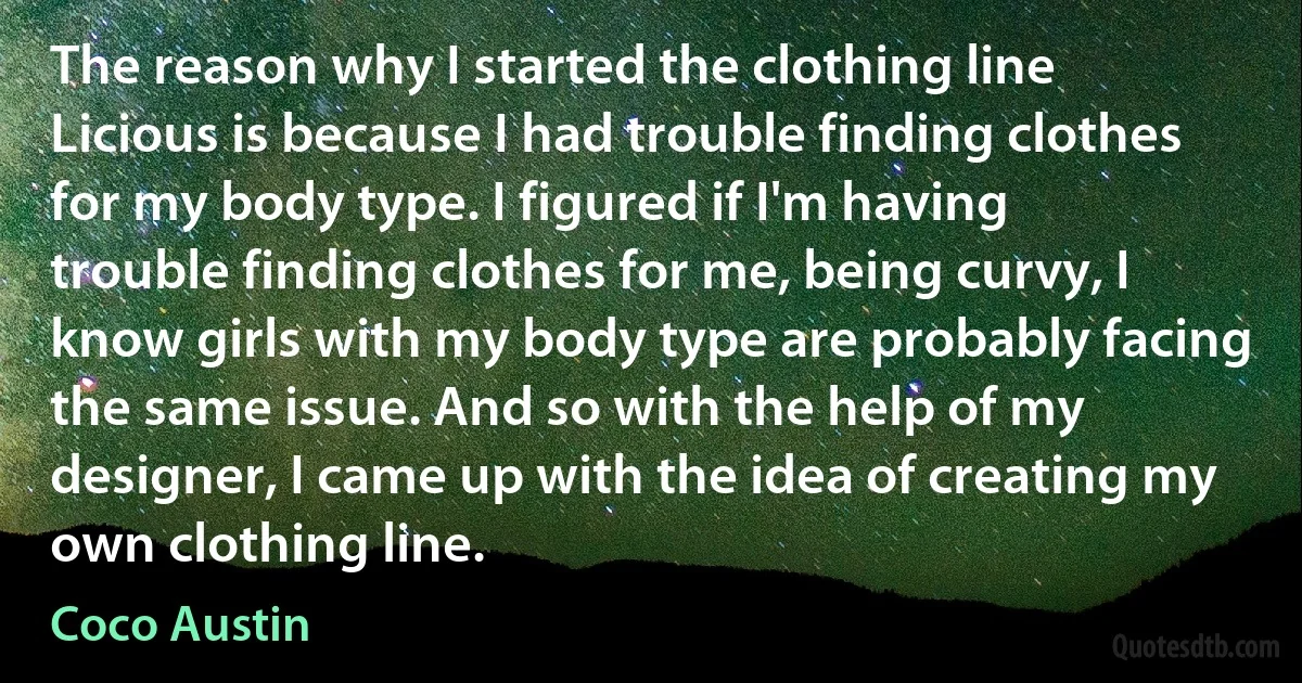 The reason why I started the clothing line Licious is because I had trouble finding clothes for my body type. I figured if I'm having trouble finding clothes for me, being curvy, I know girls with my body type are probably facing the same issue. And so with the help of my designer, I came up with the idea of creating my own clothing line. (Coco Austin)