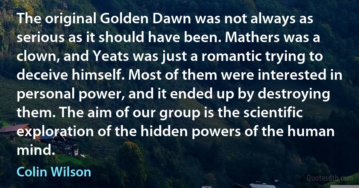 The original Golden Dawn was not always as serious as it should have been. Mathers was a clown, and Yeats was just a romantic trying to deceive himself. Most of them were interested in personal power, and it ended up by destroying them. The aim of our group is the scientific exploration of the hidden powers of the human mind. (Colin Wilson)