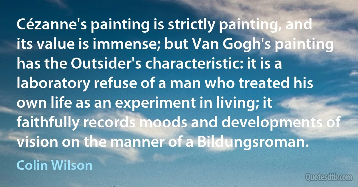 Cézanne's painting is strictly painting, and its value is immense; but Van Gogh's painting has the Outsider's characteristic: it is a laboratory refuse of a man who treated his own life as an experiment in living; it faithfully records moods and developments of vision on the manner of a Bildungsroman. (Colin Wilson)