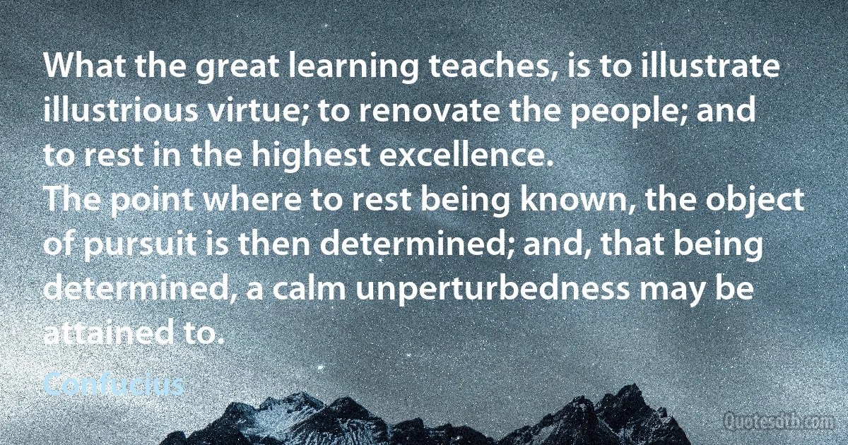 What the great learning teaches, is to illustrate illustrious virtue; to renovate the people; and to rest in the highest excellence.
The point where to rest being known, the object of pursuit is then determined; and, that being determined, a calm unperturbedness may be attained to. (Confucius)