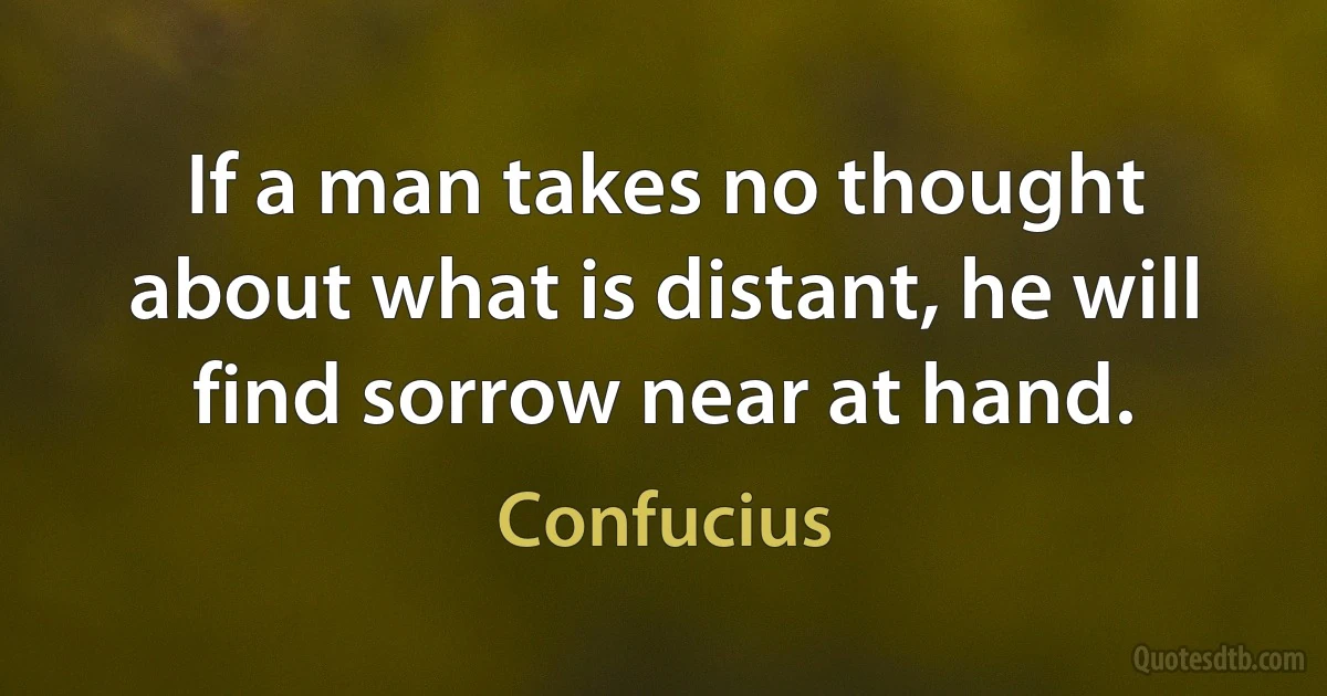 If a man takes no thought about what is distant, he will find sorrow near at hand. (Confucius)