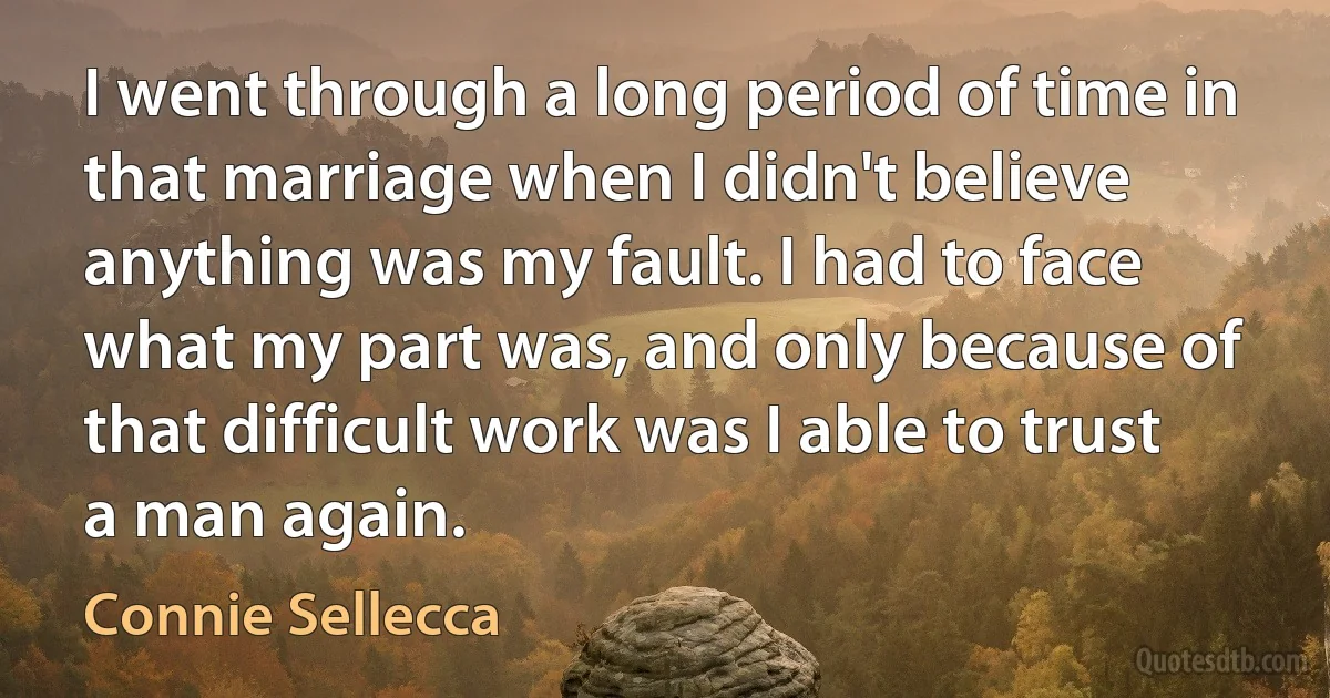 I went through a long period of time in that marriage when I didn't believe anything was my fault. I had to face what my part was, and only because of that difficult work was I able to trust a man again. (Connie Sellecca)