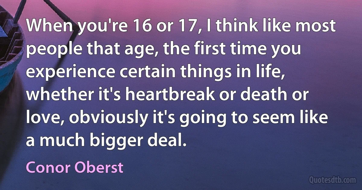 When you're 16 or 17, I think like most people that age, the first time you experience certain things in life, whether it's heartbreak or death or love, obviously it's going to seem like a much bigger deal. (Conor Oberst)