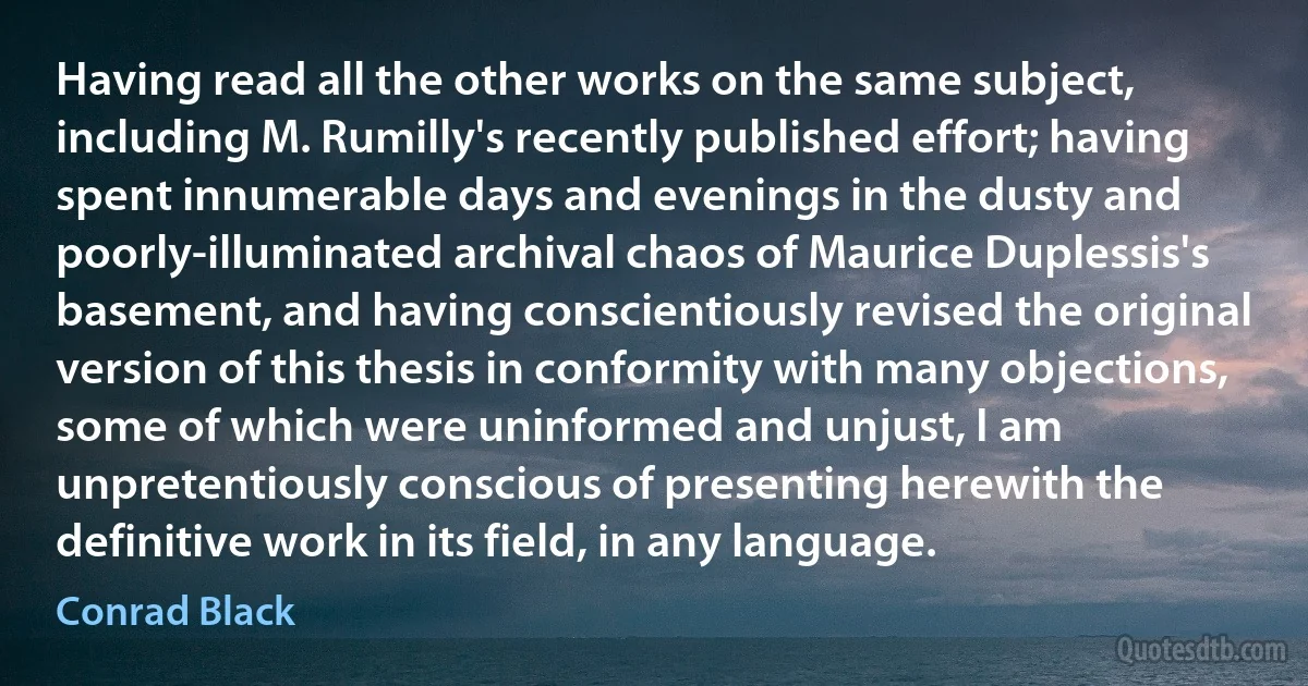 Having read all the other works on the same subject, including M. Rumilly's recently published effort; having spent innumerable days and evenings in the dusty and poorly-illuminated archival chaos of Maurice Duplessis's basement, and having conscientiously revised the original version of this thesis in conformity with many objections, some of which were uninformed and unjust, I am unpretentiously conscious of presenting herewith the definitive work in its field, in any language. (Conrad Black)