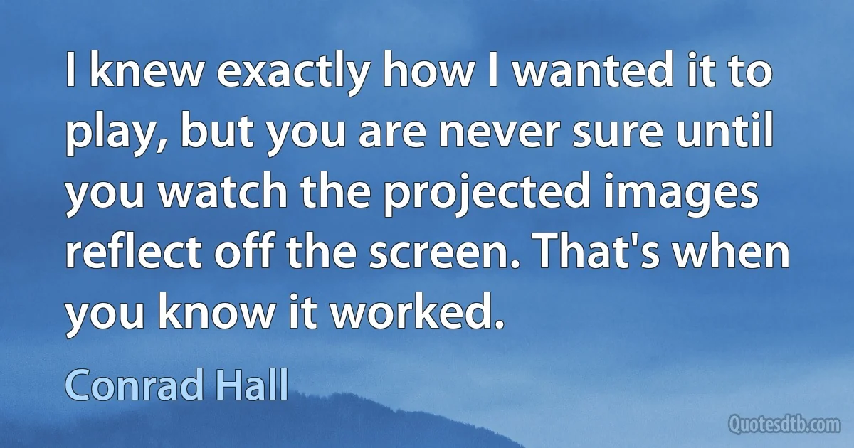 I knew exactly how I wanted it to play, but you are never sure until you watch the projected images reflect off the screen. That's when you know it worked. (Conrad Hall)