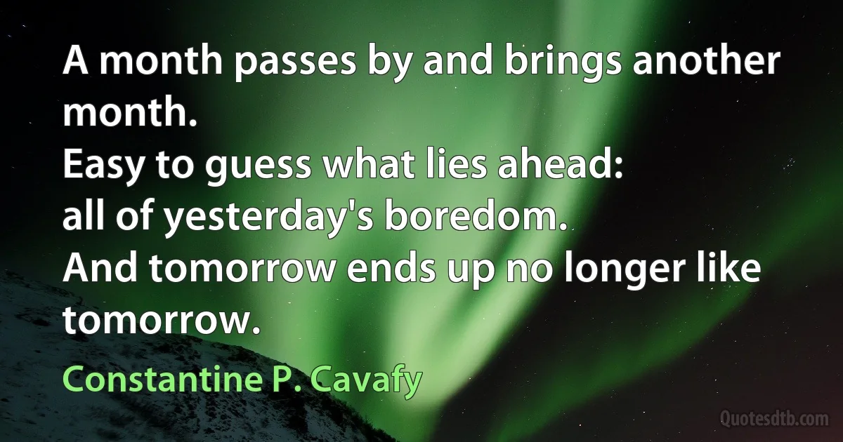 A month passes by and brings another month.
Easy to guess what lies ahead:
all of yesterday's boredom.
And tomorrow ends up no longer like tomorrow. (Constantine P. Cavafy)