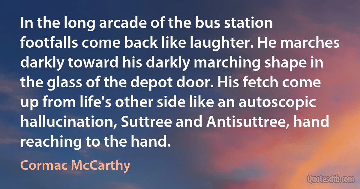 In the long arcade of the bus station footfalls come back like laughter. He marches darkly toward his darkly marching shape in the glass of the depot door. His fetch come up from life's other side like an autoscopic hallucination, Suttree and Antisuttree, hand reaching to the hand. (Cormac McCarthy)