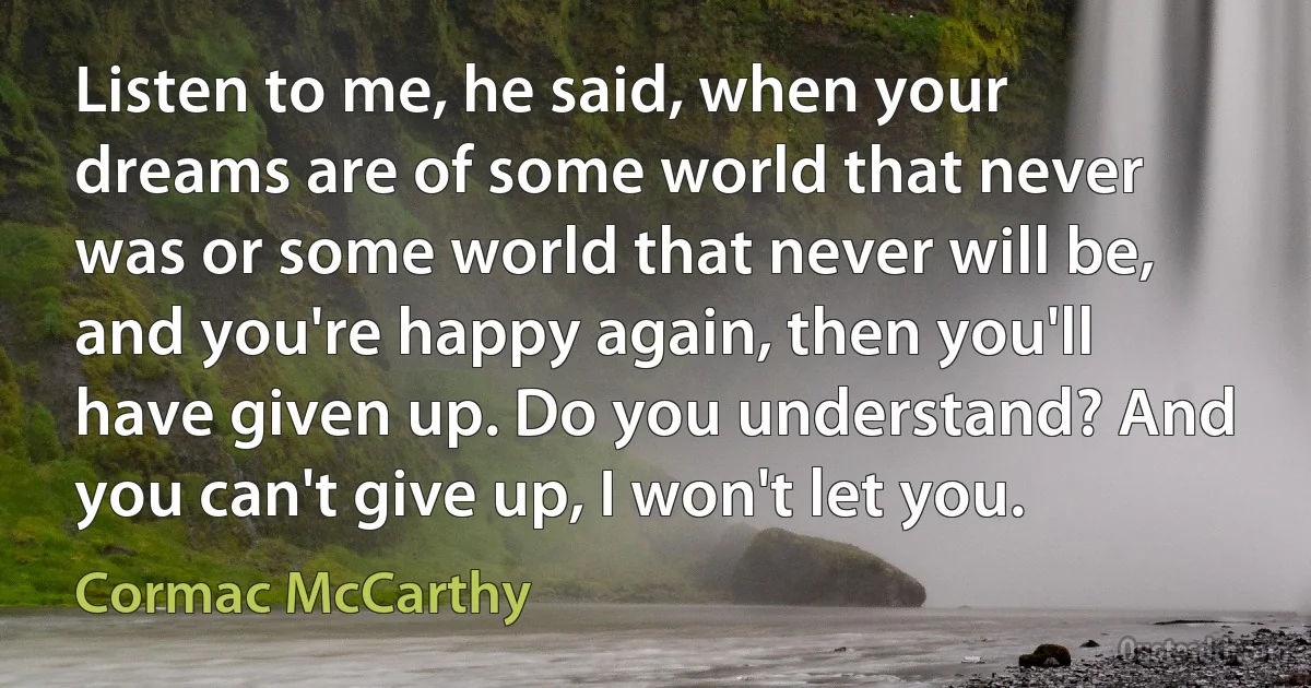 Listen to me, he said, when your dreams are of some world that never was or some world that never will be, and you're happy again, then you'll have given up. Do you understand? And you can't give up, I won't let you. (Cormac McCarthy)